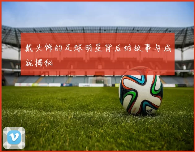 戴头饰的足球明星背后的故事与成就揭秘