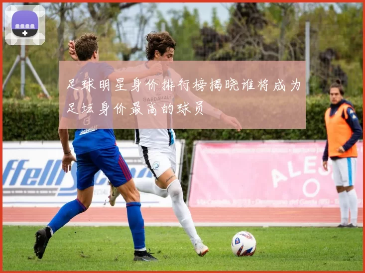 足球明星身价排行榜揭晓谁将成为足坛身价最高的球员