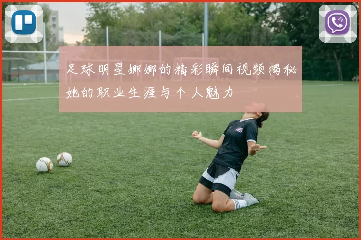 足球明星娜娜的精彩瞬间视频揭秘她的职业生涯与个人魅力