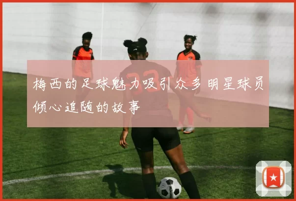 梅西的足球魅力吸引众多明星球员倾心追随的故事