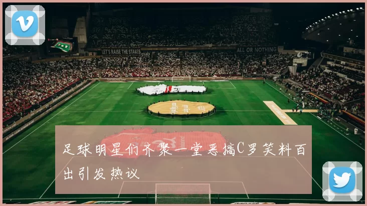 足球明星们齐聚一堂恶搞C罗笑料百出引发热议