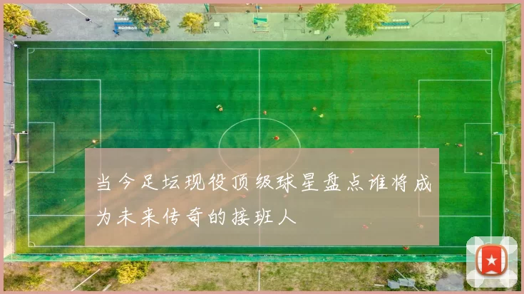 当今足坛现役顶级球星盘点谁将成为未来传奇的接班人