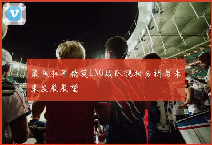 聚焦和平精英LNG战队现状分析与未来发展展望