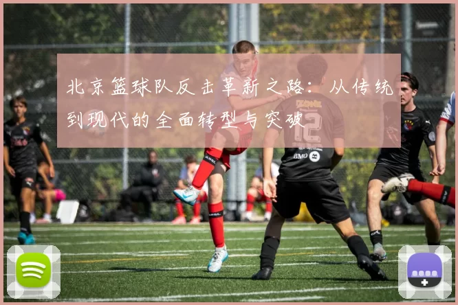 北京篮球队反击革新之路：从传统到现代的全面转型与突破