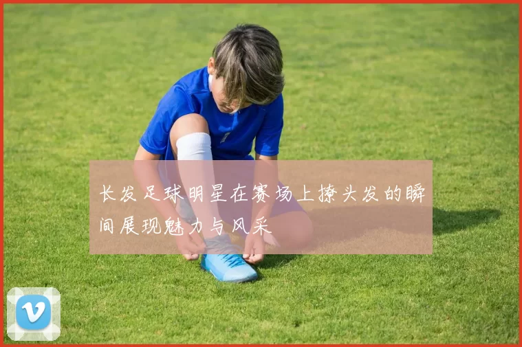 长发足球明星在赛场上撩头发的瞬间展现魅力与风采