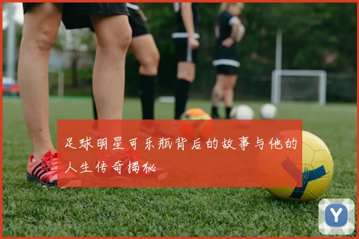 足球明星可乐瓶背后的故事与他的人生传奇揭秘