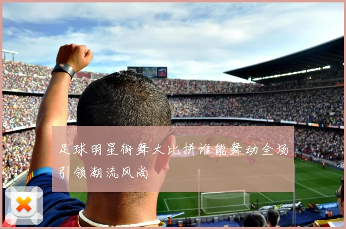 足球明星街舞大比拼谁能舞动全场引领潮流风尚