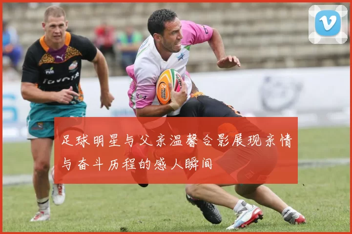 足球明星与父亲温馨合影展现亲情与奋斗历程的感人瞬间
