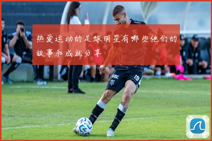 热爱运动的足球明星有哪些他们的故事和成就分享