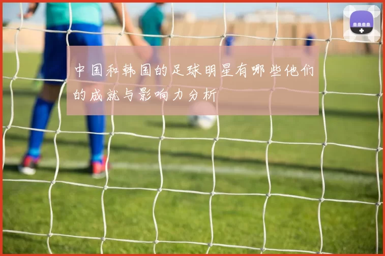 中国和韩国的足球明星有哪些他们的成就与影响力分析