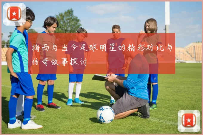 梅西与当今足球明星的精彩对比与传奇故事探讨