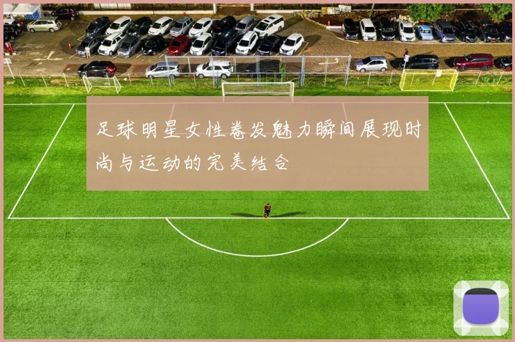 足球明星女性卷发魅力瞬间展现时尚与运动的完美结合