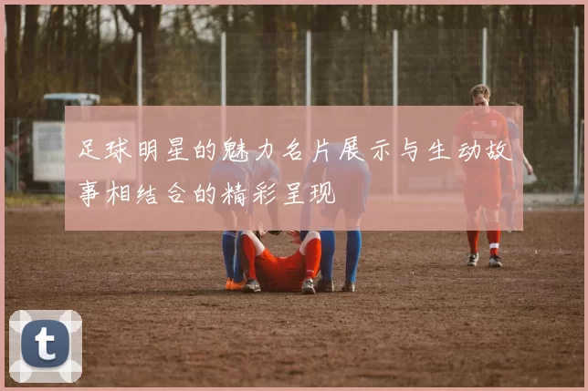 足球明星的魅力名片展示与生动故事相结合的精彩呈现