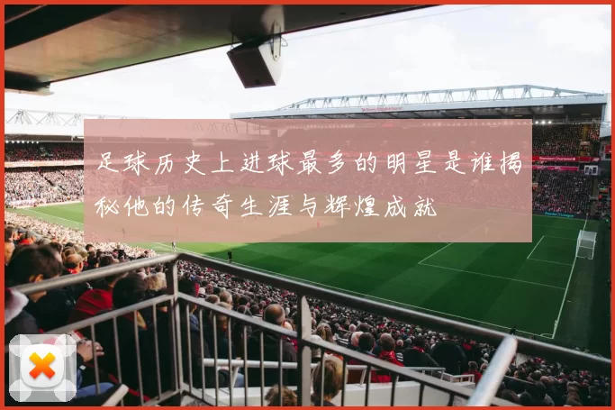 足球历史上进球最多的明星是谁揭秘他的传奇生涯与辉煌成就