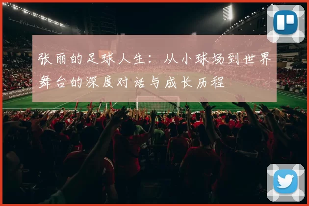 张丽的足球人生：从小球场到世界舞台的深度对话与成长历程