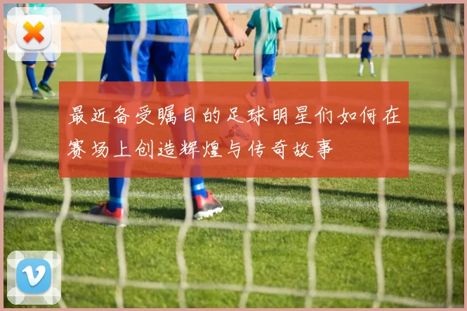 最近备受瞩目的足球明星们如何在赛场上创造辉煌与传奇故事