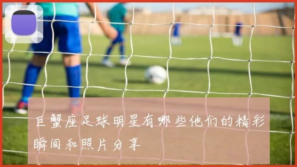 巨蟹座足球明星有哪些他们的精彩瞬间和照片分享
