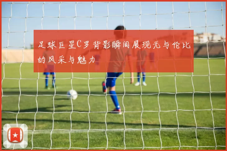 足球巨星C罗背影瞬间展现无与伦比的风采与魅力