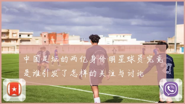 中国足坛的两亿身价明星球员究竟是谁引发了怎样的关注与讨论