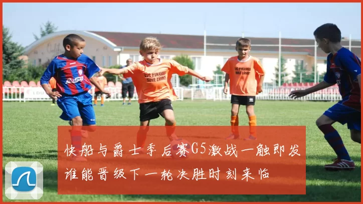 快船与爵士季后赛G5激战一触即发谁能晋级下一轮决胜时刻来临