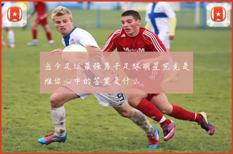 当今足坛最强男子足球明星究竟是谁你心中的答案是什么