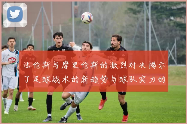 法伦斯与摩里伦斯的激烈对决揭示了足球战术的新趋势与球队实力的较量