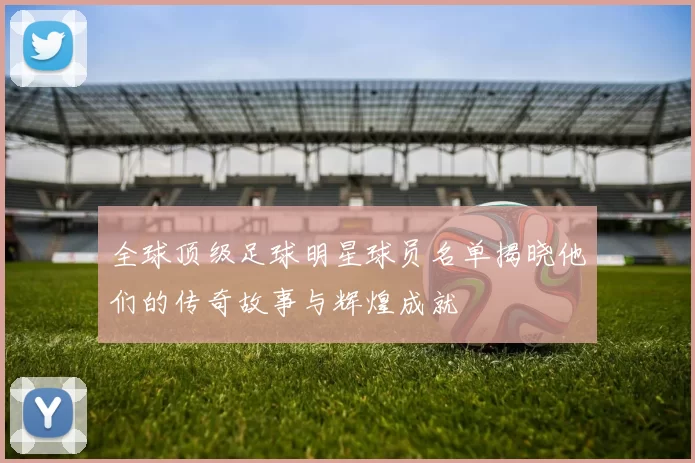 全球顶级足球明星球员名单揭晓他们的传奇故事与辉煌成就