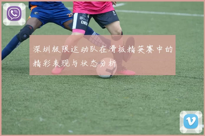 深圳极限运动队在滑板精英赛中的精彩表现与状态分析