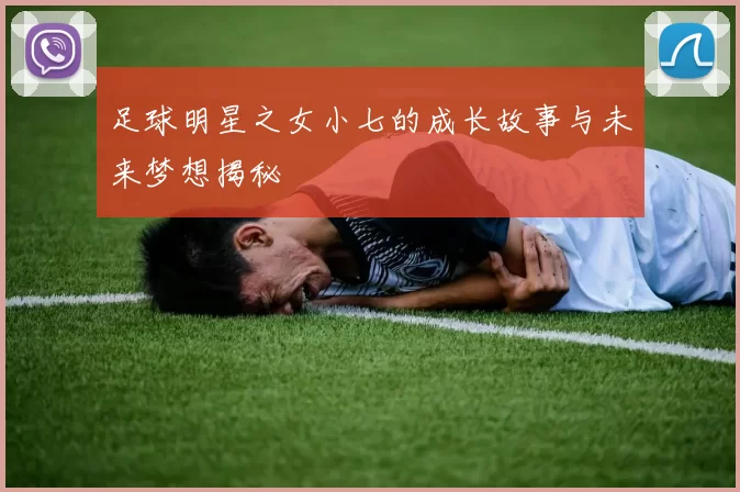 足球明星之女小七的成长故事与未来梦想揭秘