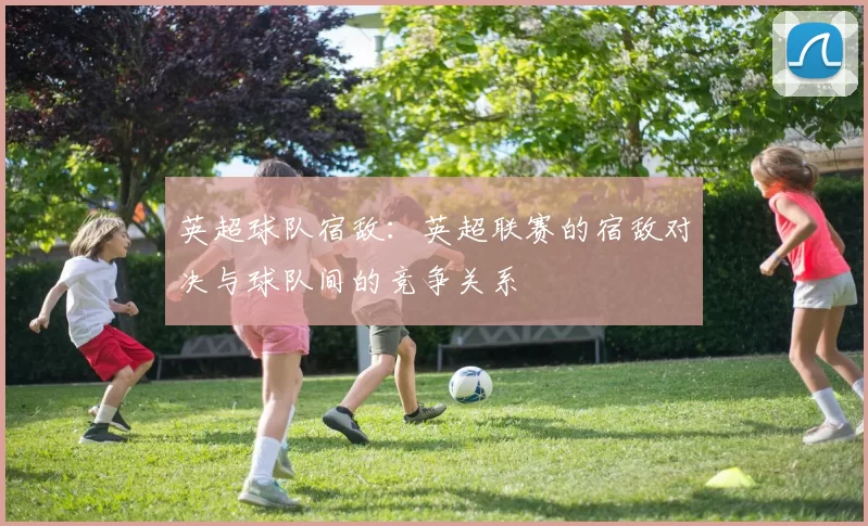 英超球队宿敌：英超联赛的宿敌对决与球队间的竞争关系
