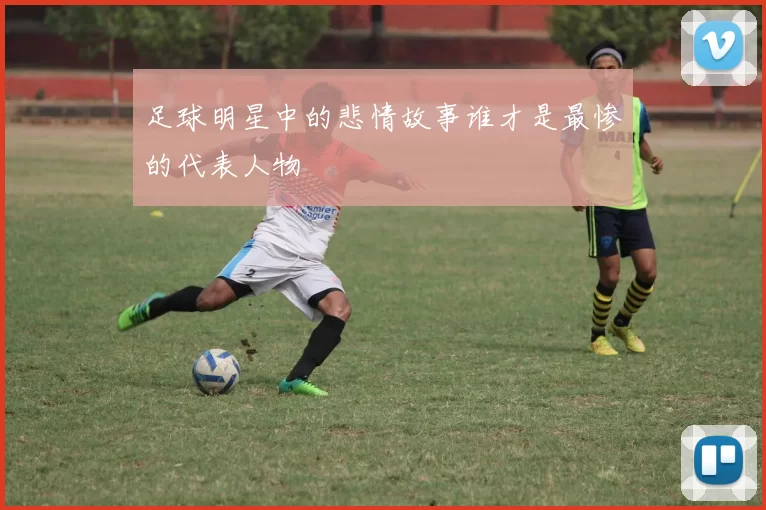 足球明星中的悲情故事谁才是最惨的代表人物
