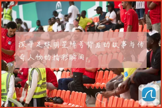 探寻足球明星绰号背后的故事与传奇人物的精彩瞬间