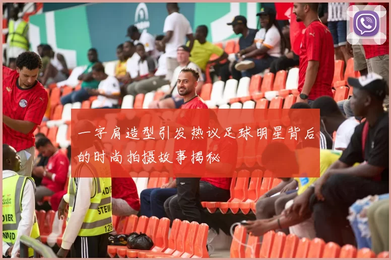 一字肩造型引发热议足球明星背后的时尚拍摄故事揭秘