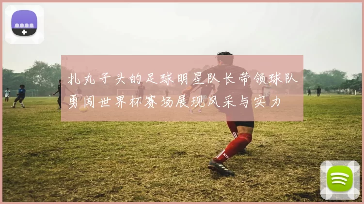 扎丸子头的足球明星队长带领球队勇闯世界杯赛场展现风采与实力