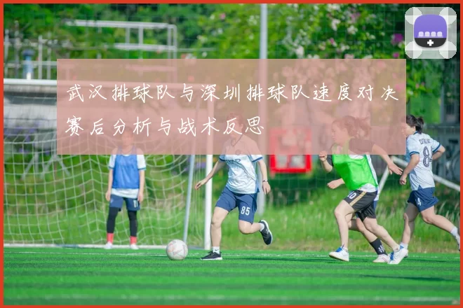 武汉排球队与深圳排球队速度对决赛后分析与战术反思