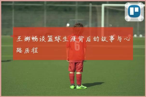 王娜畅谈篮球生涯背后的故事与心路历程