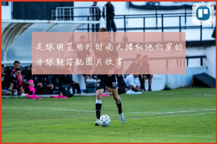 足球明星场外时尚大揭秘他们穿的非球鞋搭配图片欣赏