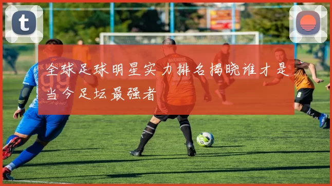 全球足球明星实力排名揭晓谁才是当今足坛最强者