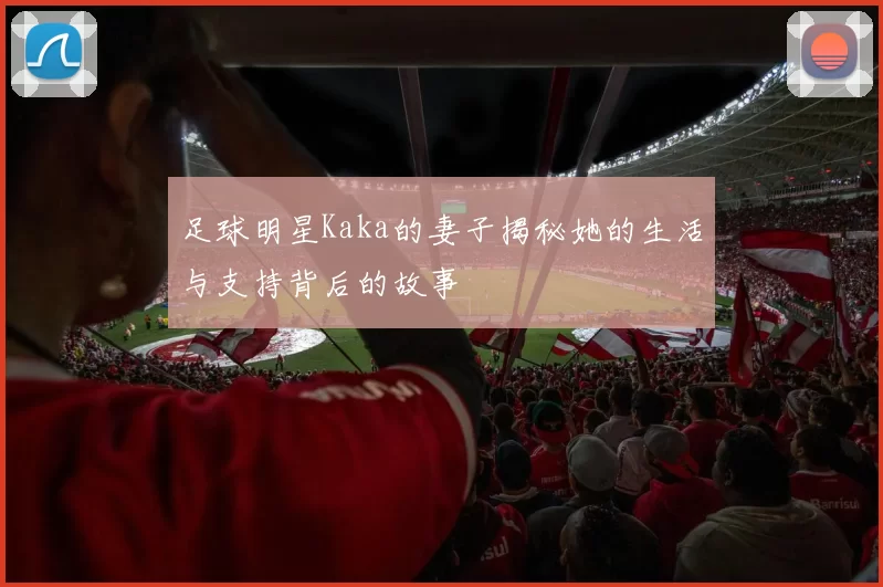 足球明星Kaka的妻子揭秘她的生活与支持背后的故事