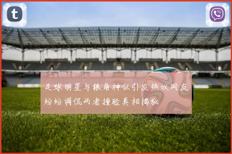 足球明星与银角神似引发热议网友纷纷调侃两者撞脸真相揭秘